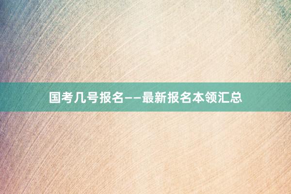 国考几号报名——最新报名本领汇总