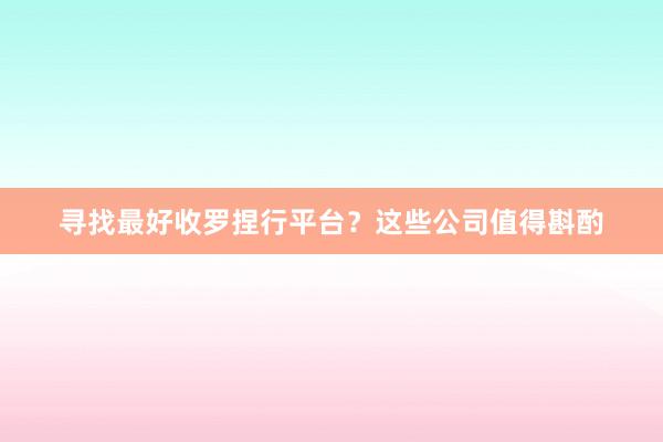 寻找最好收罗捏行平台？这些公司值得斟酌