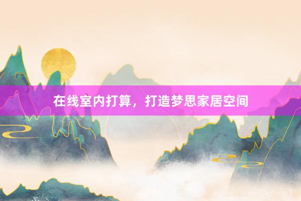 在线室内打算，打造梦思家居空间