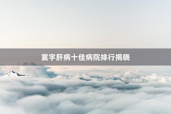 寰宇肝病十佳病院排行揭晓